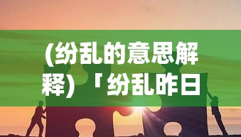 (纷乱的意思解释) 「纷乱昨日的余音：从混沌中汲取教训，探索历史循环与人类觉醒的契机」